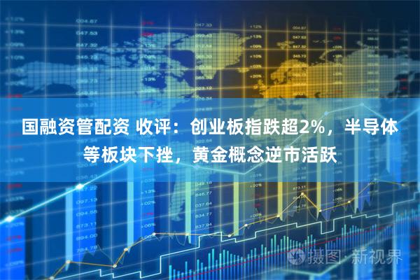 国融资管配资 收评：创业板指跌超2%，半导体等板块下挫，黄金概念逆市活跃