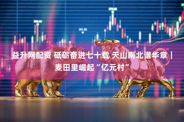 益升网配资 砥砺奋进七十载 天山南北谱华章｜麦田里崛起“亿元村”