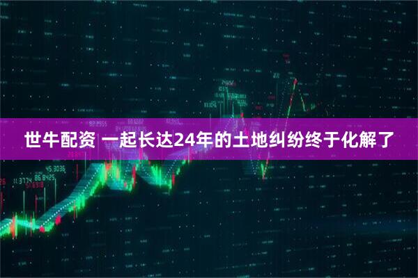 世牛配资 一起长达24年的土地纠纷终于化解了