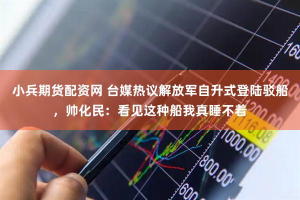 小兵期货配资网 台媒热议解放军自升式登陆驳船，帅化民：看见这种船我真睡不着