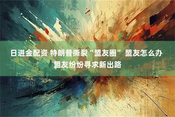日进金配资 特朗普撕裂“盟友圈” 盟友怎么办 盟友纷纷寻求新出路