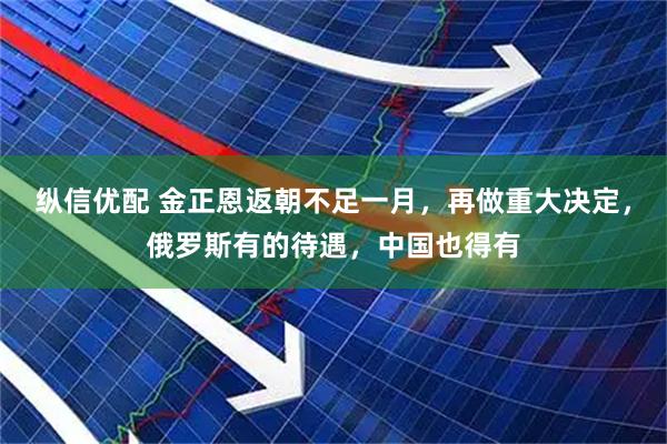 纵信优配 金正恩返朝不足一月，再做重大决定，俄罗斯有的待遇，中国也得有
