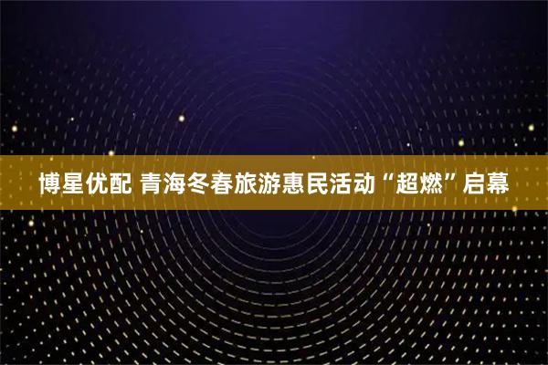 博星优配 青海冬春旅游惠民活动“超燃”启幕