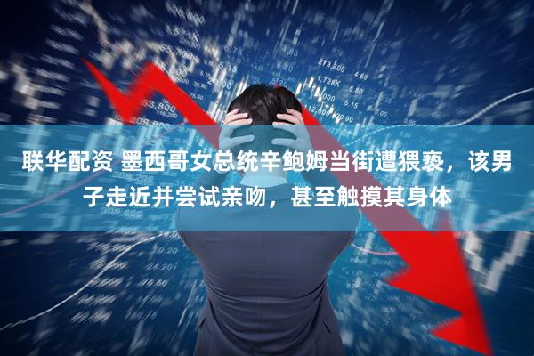 联华配资 墨西哥女总统辛鲍姆当街遭猥亵，该男子走近并尝试亲吻，甚至触摸其身体