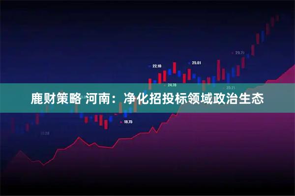 鹿财策略 河南：净化招投标领域政治生态
