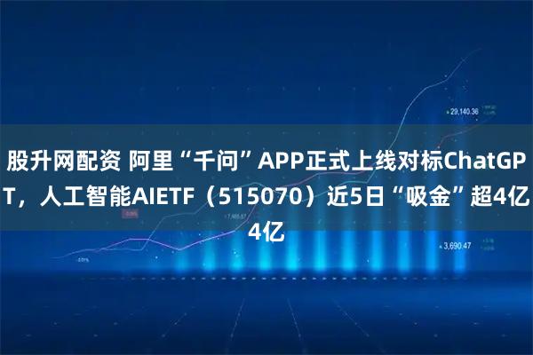 股升网配资 阿里“千问”APP正式上线对标ChatGPT，人工智能AIETF（515070）近5日“吸金”超4亿