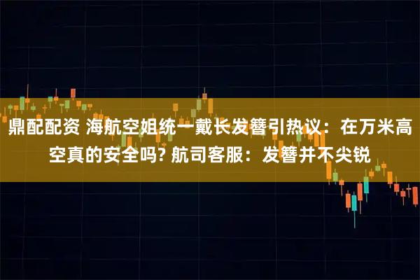 鼎配配资 海航空姐统一戴长发簪引热议：在万米高空真的安全吗? 航司客服：发簪并不尖锐