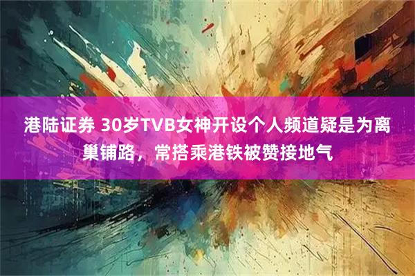 港陆证券 30岁TVB女神开设个人频道疑是为离巢铺路，常搭乘港铁被赞接地气