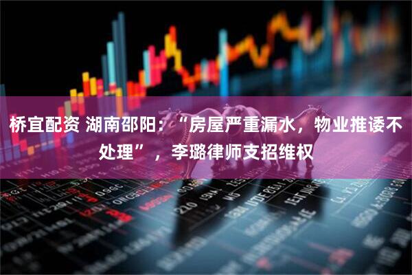 桥宜配资 湖南邵阳：“房屋严重漏水，物业推诿不处理” ，李璐律师支招维权